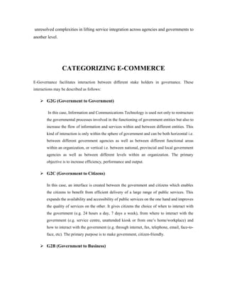 unresolved complexities in lifting service integration across agencies and governments to 
another level. 
CATEGORIZING E-COMMERCE 
E-Governance facilitates interaction between different stake holders in governance. These 
interactions may be described as follows: 
 G2G (Government to Government) 
In this case, Information and Communications Technology is used not only to restructure 
the governmental processes involved in the functioning of government entities but also to 
increase the flow of information and services within and between different entities. This 
kind of interaction is only within the sphere of government and can be both horizontal i.e. 
between different government agencies as well as between different functional areas 
within an organization, or vertical i.e. between national, provincial and local government 
agencies as well as between different levels within an organization. The primary 
objective is to increase efficiency, performance and output. 
 G2C (Government to Citizens) 
In this case, an interface is created between the government and citizens which enables 
the citizens to benefit from efficient delivery of a large range of public services. This 
expands the availability and accessibility of public services on the one hand and improves 
the quality of services on the other. It gives citizens the choice of when to interact with 
the government (e.g. 24 hours a day, 7 days a week), from where to interact with the 
government (e.g. service centre, unattended kiosk or from one’s home/workplace) and 
how to interact with the government (e.g. through internet, fax, telephone, email, face-to-face, 
etc). The primary purpose is to make government, citizen-friendly. 
 G2B (Government to Business) 
 