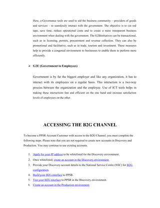 Here, e-Governance tools are used to aid the business community – providers of goods 
and services – to seamlessly interact with the government. The objective is to cut red 
tape, save time, reduce operational costs and to create a more transparent business 
environment when dealing with the government. The G2Binitiatives can be transactional, 
such as in licensing, permits, procurement and revenue collection. They can also be 
promotional and facilitative, such as in trade, tourism and investment. These measures 
help to provide a congenial environment to businesses to enable them to perform more 
efficiently. 
 G2E (Government to Employees) 
Government is by far the biggest employer and like any organization, it has to 
interact with its employees on a regular basis. This interaction is a two-way 
process between the organization and the employee. Use of ICT tools helps in 
making these interactions fast and efficient on the one hand and increase satisfaction 
levels of employees on the other. 
ACCESSING THE B2G CHANNEL 
To become a PPSR Account Customer with access to the B2G Channel, you must complete the 
following steps. Please note that you are not required to create new accounts in Discovery and 
Production. You may continue to use existing accounts. 
1. Apply for your IP address to be whitelisted for the Discovery environment. 
2. Once whitelisted, create an account in the Discovery environment 
3. Provide your Discovery account details to the National Service Centre (NSC) for B2G 
configuration. 
4. Build your B2G interface to PPSR. 
5. Test your B2G interface to PPSR in the Discovery environment. 
6. Create an account in the Production environment . 
 