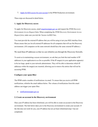 7. Apply for B2G access for your account in the PPSR Production environment. 
These steps are discussed in detail below. 
1. Apply for Discovery access 
To apply for Discovery access, email enquiries@ppsr.gov.au and request the PPSR Discovery 
Environment Access Request form. When completing the PPSR Discovery Environment Access 
Request form, make sure you tick the 'Access via B2G' box. 
You must provide the external IP address that you will be using to test your B2G interface from. 
Please ensure that you list all external IP addresses for all computers that will use the Discovery 
environment. (All computers on the same network should have the same external IP address.) 
We need these IP addresses so that we can whitelist you through the Discovery firewalls. 
To assist us in maintaining a secure environment, we ask that you limit the total number of IP 
addresses in your application to as few as possible. If the IP range(s) in your application appear(s) 
to be too large, speak to your network administrator. They will be able to determine which IP 
addresses within the range(s) are essential, allowing you to remove the entries that will not be 
accessing PPSR. 
Configure your spam filter 
The PPSR sends a number of notifications via email. To ensure that you receive all PPSR 
notifications, whitelist the email address below. The volume of notifications from this email 
address can trigger your spam filter. 
· notifications@ppsr.gov.au 
2. Create an account in the Discovery environment 
Once your IP address has been whitelisted, you will be able to create an account in the Discovery 
environment. The link below takes you to the Discovery environment to create your account. If 
the link does not work for you, your IP address has not yet been whitelisted (step 1 has not 
completed). 
 
