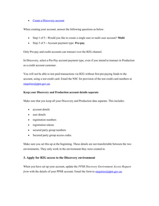 · Create a Discovery account 
When creating your account, answer the following questions as below. 
· Step 1 of 5 - Would you like to create a single user or multi user account? Multi 
· Step 3 of 5 - Account payment type: Pre-pay 
Only Pre-pay and credit accounts can transact over the B2G channel. 
In Discovery, select a Pre-Pay account payment type, even if you intend to transact in Production 
as a credit account customer. 
You will not be able to test paid transactions via B2G without first pre-paying funds to the 
account, using a test credit card. Email the NSC for provision of the test credit card numbers at 
enquiries@ppsr.gov.au. 
Keep your Discovery and Production account details separate 
Make sure that you keep all your Discovery and Production data separate. This includes: 
· account details 
· user details 
· registration numbers 
· registration tokens 
· secured party group numbers 
· Secured party group access codes. 
Make sure you set this up at the beginning. These details are not transferrable between the two 
environments. They only work in the environment they were created in. 
3. Apply for B2G access to the Discovery environment 
When you have set up your account, update the PPSR Discovery Environment Access Request 
form with the details of your PPSR account. Email the form to enquiries@ppsr.gov.au. 
 