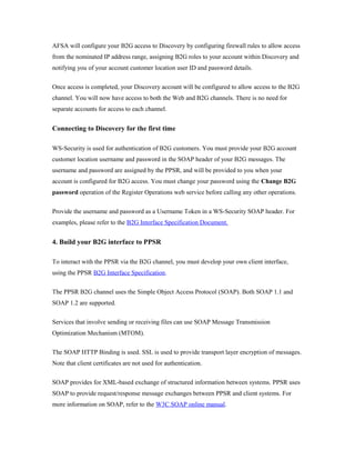 AFSA will configure your B2G access to Discovery by configuring firewall rules to allow access 
from the nominated IP address range, assigning B2G roles to your account within Discovery and 
notifying you of your account customer location user ID and password details. 
Once access is completed, your Discovery account will be configured to allow access to the B2G 
channel. You will now have access to both the Web and B2G channels. There is no need for 
separate accounts for access to each channel. 
Connecting to Discovery for the first time 
WS-Security is used for authentication of B2G customers. You must provide your B2G account 
customer location username and password in the SOAP header of your B2G messages. The 
username and password are assigned by the PPSR, and will be provided to you when your 
account is configured for B2G access. You must change your password using the Change B2G 
password operation of the Register Operations web service before calling any other operations. 
Provide the username and password as a Username Token in a WS-Security SOAP header. For 
examples, please refer to the B2G Interface Specification Document. 
4. Build your B2G interface to PPSR 
To interact with the PPSR via the B2G channel, you must develop your own client interface, 
using the PPSR B2G Interface Specification. 
The PPSR B2G channel uses the Simple Object Access Protocol (SOAP). Both SOAP 1.1 and 
SOAP 1.2 are supported. 
Services that involve sending or receiving files can use SOAP Message Transmission 
Optimization Mechanism (MTOM). 
The SOAP HTTP Binding is used. SSL is used to provide transport layer encryption of messages. 
Note that client certificates are not used for authentication. 
SOAP provides for XML-based exchange of structured information between systems. PPSR uses 
SOAP to provide request/response message exchanges between PPSR and client systems. For 
more information on SOAP, refer to the W3C SOAP online manual. 
 