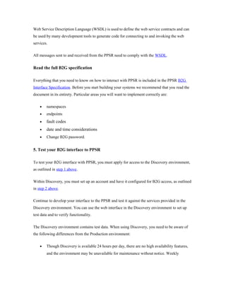 Web Service Description Language (WSDL) is used to define the web service contracts and can 
be used by many development tools to generate code for connecting to and invoking the web 
services. 
All messages sent to and received from the PPSR need to comply with the WSDL. 
Read the full B2G specification 
Everything that you need to know on how to interact with PPSR is included in the PPSR B2G 
Interface Specification. Before you start building your systems we recommend that you read the 
document in its entirety. Particular areas you will want to implement correctly are: 
· namespaces 
· endpoints 
· fault codes 
· date and time considerations 
· Change B2G password. 
5. Test your B2G interface to PPSR 
To test your B2G interface with PPSR, you must apply for access to the Discovery environment, 
as outlined in step 1 above. 
Within Discovery, you must set up an account and have it configured for B2G access, as outlined 
in step 2 above. 
Continue to develop your interface to the PPSR and test it against the services provided in the 
Discovery environment. You can use the web interface in the Discovery environment to set up 
test data and to verify functionality. 
The Discovery environment contains test data. When using Discovery, you need to be aware of 
the following differences from the Production environment: 
· Though Discovery is available 24 hours per day, there are no high availability features, 
and the environment may be unavailable for maintenance without notice. Weekly 
 