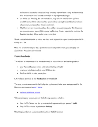 maintenance is currently scheduled every Thursday 10pm to 1am Friday (Canberra time). 
Best endeavors are used to notify customers of any unplanned outages. 
· All data is test data only. Do not use real data. Any test data entered in the system is 
available and visible to all users of the system (there is a single shared database between 
all customers, not a database for each customer). 
· The Discovery environment database does not have production capacity. The Discovery 
environment cannot support high volume load testing. You are requested to mock out the 
Register interfaces if load testing your own system. 
No test cases will be supplied by AFSA and there is no requirement to provide any results of B2G 
testing to AFSA. 
Once you have tested all your B2G operations successfully in Discovery, you can apply for 
access to the Production environment. 
Connection checks 
You will not be able to transact in either Discovery or Production via B2G unless you have: 
· your Account Payment option set to either Pre-Pay or Credit 
· reset your initial password via your B2G interface 
· Funds available to make transactions. 
6. Create an account in the Production environment 
You need to create an account in the Production environment, in the same way as you did in the 
Discovery environment in step 2 above. 
· Create a Production account 
When creating your account, answer the following questions as below. 
· Step 1 of 5 - Would you like to create a single user or multi user account? Multi 
· Step 3 of 5 - Account payment type: Pre-pay 
Only Pre-pay and credit accounts can transact over the B2G channel. 
 