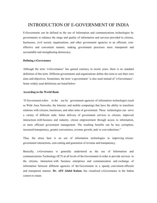 INTRODUCTION OF E-GOVERNMENT OF INDIA 
E-Government can be defined as the use of information and communications technologies by 
governments to enhance the range and quality of information and services provided to citizens, 
businesses, civil society organizations, and other government agencies in an efficient, cost-effective 
and convenient manner, making government processes more transparent and 
accountable and strengthening democracy. 
Defining e-Governance 
Although the term ‘e-Governance’ has gained currency in recent years, there is no standard 
definition of this term. Different governments and organizations define this term to suit their own 
aims and objectives. Sometimes, the term ‘e-government’ is also used instead of ‘e-Governance’. 
Some widely used definitions are listed below: 
According to the World Bank 
“E-Government refers to the use by government agencies of information technologies (such 
as Wide Area Networks, the Internet, and mobile computing) that have the ability to transform 
relations with citizens, businesses, and other arms of government. These technologies can serve 
a variety of different ends: better delivery of government services to citizens, improved 
interactions with business and industry, citizen empowerment through access to information, 
or more efficient government management. The resulting benefits can be less corruption, 
increased transparency, greater convenience, revenue growth, and/ or cost reductions.” 
Thus, the stress here is on use of information technologies in improving citizen-government 
interactions, cost-cutting and generation of revenue and transparency. 
Basically, e-Governance is generally understood as the use of Information and 
communications Technology (ICT) at all levels of the Government in order to provide services to 
the citizens, interaction with business enterprises and communication and exchange of 
information between different agencies of the Government in a speedy, convenient efficient 
and transparent manner. Dr. APJ Abdul Kalam, has visualized e-Governance in the Indian 
context to mean: 
 