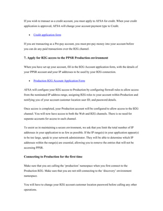 If you wish to transact as a credit account, you must apply to AFSA for credit. When your credit 
application is approved, AFSA will change your account payment type to Credit. 
· Credit application form 
If you are transacting as a Pre-pay account, you must pre-pay money into your account before 
you can do any paid transactions over the B2G channel. 
7. Apply for B2G access to the PPSR Production environment 
When you have set up your account, fill in the B2G Account application form, with the details of 
your PPSR account and your IP addresses to be used by your B2G connection. 
· Production B2G Account Application Form 
AFSA will configure your B2G access to Production by configuring firewall rules to allow access 
from the nominated IP address range, assigning B2G roles to your account within Production and 
notifying you of your account customer location user ID, and password details. 
Once access is completed, your Production account will be configured to allow access to the B2G 
channel. You will now have access to both the Web and B2G channels. There is no need for 
separate accounts for access to each channel. 
To assist us in maintaining a secure environment, we ask that you limit the total number of IP 
addresses in your application to as few as possible. If the IP range(s) in your application appear(s) 
to be too large, speak to your network administrator. They will be able to determine which IP 
addresses within the range(s) are essential, allowing you to remove the entries that will not be 
accessing PPSR. 
Connecting to Production for the first time 
Make sure that you are calling the ‘production’ namespace when you first connect to the 
Production B2G. Make sure that you are not still connecting to the ‘discovery’ environment 
namespace. 
You will have to change your B2G account customer location password before calling any other 
operations. 
 