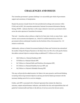 CHALLENGES AND ISSUES 
The Australian government’s greatest challenge is to successfully gain whole-of-government 
support and consistency of interpretation. 
Despite the presence of peak forums for inter-jurisdictional exchange and consensus within 
COAG and its OCC; the somewhat anachronistic National Government Information Sharing 
Strategy NGISS – indicates that there is still a major obstacle to innovative government reform 
across the entire spectrum of Australian Government. 
That said – Australian culture embraces a high level of inter-state rivalry on many fronts – sport, 
tourism, socio-economic development, etc., which if it could be harnessed as a force for 
government reform could propel Australia into the forefront of the e-Government Gov. 2.0 
initiative world-wide. 
Additionally, reforms to Federal Government funding for States and Territories has rationalized 
the number of Specific Purpose Payments to the States from over 90 to five with specific themes 
that address national objectives and providing an additional $7.1 billion over five years: 
· $60.5 billion in a National Healthcare SPP; 
· $18 billion in a National Schools SPP; 
· $6.7 billion in a National Skills and Workforce Development SPP; 
· $5.3 billion in a National Disability Services SPP; and 
· $6.2 billion in a National Affordable Housing SPP. 
This may well provide the added incentive for States to be more proactive and forward thinking 
in meeting whole-of-government objectives and may provide the federal government with the 
necessary funding carrot for its e-service strategies. 
Further, each SPP is associated with a National Agreement that contains the objectives, 
outcomes, outputs and performance indicators, and clarifies the roles and responsibilities that will 
guide the Commonwealth and States in the delivery of services across the relevant sectors. 
 