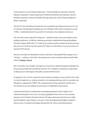 COAG agreed to six new National Agreements – National Healthcare Agreement, National 
Education Agreement, National Agreement for Skills and Workforce Development, National 
Disability Agreement, National Affordable Housing Agreement, and the National Indigenous 
Reform Agreement. 
Like the UK, the Australian government has also committed to providing universal access to all 
of Australia with high speed broadband access of 100 Mbs to 90% and the remainder to at least 
10 Mbs - a fundamental tenet for successful e-Government service adoption and take-up. 
The size of the country makes this a huge task – estimated to take 8 years and naturally crosses 
multiple jurisdictions. In 2009 the Australian government established the National Broadband 
Network Company NBN with a 51% stake by government and the remainder by the private sector 
and went out to tender for the first tranche ($4.7 billion of a $43 billion) of an 8 year roll-out of a 
national FTTH network. 
However, the tender was abandoned in April on the basis of unacceptable bids amongst cries of 
‘foul play’ – leading to a full audit of the tender process by the Australian National Audit Office 
ANAO. Findings Analysis 
One of Australia’s key strength is the high level of innovative spatial development undertaken by 
the government (both State and Federal) since the 70’s. In addition, Australia has a long history 
of taking-up new technologies in the public, private and third sectors. 
Its approach to Gov 2.0 sets it apart from most countries, including to some extent the UK, in that 
it is heavily empirical, e.g. mash up Australia www.mashupaustralia.org/ and www.govhack.org/, 
although it is supported by CSIRO. The competitions showed the potential for entirely new e- 
Government services provided by the government or independent of government. 
Australia benefits (from an infrastructure development perspective) from a high level of 
urbanization (though its cities cover very large geographical areas), however, the enormous 
physical size of Australia (and desert interior) still makes achieving universal access to high-speed 
broadband a major hurdle to overcome as does the fragmented and highly competitive 
telecom sector in Australia (still largely dominated by the Telstra owned infrastructure). 
 