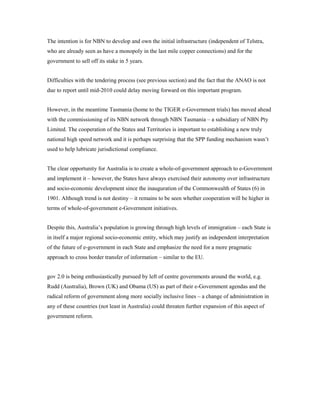 The intention is for NBN to develop and own the initial infrastructure (independent of Telstra, 
who are already seen as have a monopoly in the last mile copper connections) and for the 
government to sell off its stake in 5 years. 
Difficulties with the tendering process (see previous section) and the fact that the ANAO is not 
due to report until mid-2010 could delay moving forward on this important program. 
However, in the meantime Tasmania (home to the TIGER e-Government trials) has moved ahead 
with the commissioning of its NBN network through NBN Tasmania – a subsidiary of NBN Pty 
Limited. The cooperation of the States and Territories is important to establishing a new truly 
national high speed network and it is perhaps surprising that the SPP funding mechanism wasn’t 
used to help lubricate jurisdictional compliance. 
The clear opportunity for Australia is to create a whole-of-government approach to e-Government 
and implement it – however, the States have always exercised their autonomy over infrastructure 
and socio-economic development since the inauguration of the Commonwealth of States (6) in 
1901. Although trend is not destiny – it remains to be seen whether cooperation will be higher in 
terms of whole-of-government e-Government initiatives. 
Despite this, Australia’s population is growing through high levels of immigration – each State is 
in itself a major regional socio-economic entity, which may justify an independent interpretation 
of the future of e-government in each State and emphasize the need for a more pragmatic 
approach to cross border transfer of information – similar to the EU. 
gov 2.0 is being enthusiastically pursued by left of centre governments around the world, e.g. 
Rudd (Australia), Brown (UK) and Obama (US) as part of their e-Government agendas and the 
radical reform of government along more socially inclusive lines – a change of administration in 
any of these countries (not least in Australia) could threaten further expansion of this aspect of 
government reform. 
 