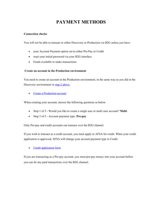 PAYMENT METHODS 
Connection checks 
You will not be able to transact in either Discovery or Production via B2G unless you have: 
· your Account Payment option set to either Pre-Pay or Credit 
· reset your initial password via your B2G interface 
· Funds available to make transactions. 
Create an account in the Production environment 
You need to create an account in the Production environment, in the same way as you did in the 
Discovery environment in step 2 above. 
· Create a Production account 
When creating your account, answer the following questions as below. 
· Step 1 of 5 - Would you like to create a single user or multi user account? Multi 
· Step 3 of 5 - Account payment type: Pre-pay 
Only Pre-pay and credit accounts can transact over the B2G channel. 
If you wish to transact as a credit account, you must apply to AFSA for credit. When your credit 
application is approved, AFSA will change your account payment type to Credit. 
· Credit application form 
If you are transacting as a Pre-pay account, you must pre-pay money into your account before 
you can do any paid transactions over the B2G channel. 
 
