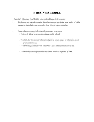 E-BUSINESS MODEL 
Australia’s E-Business Core Model is being modeled Ocean E-Governance. 
• The Internet has enabled Australian federal government provide the same quality of public 
services to Australia in rural areas as for those living in bigger Australian 
• As part of e-government, following milestones were government: 
– To have all federal government services available online b 
– To establish a Government Information Centre as a main access to information about 
government services; 
– To establish a government-wide Intranet for secure online communication; and 
– To establish electronic payments as the normal means for payments by 2000. 
 