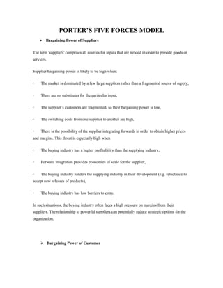 PORTER’S FIVE FORCES MODEL 
 Bargaining Power of Suppliers 
The term 'suppliers' comprises all sources for inputs that are needed in order to provide goods or 
services. 
Supplier bargaining power is likely to be high when: 
· The market is dominated by a few large suppliers rather than a fragmented source of supply, 
· There are no substitutes for the particular input, 
· The supplier’s customers are fragmented, so their bargaining power is low, 
· The switching costs from one supplier to another are high, 
· There is the possibility of the supplier integrating forwards in order to obtain higher prices 
and margins. This threat is especially high when 
· The buying industry has a higher profitability than the supplying industry, 
· Forward integration provides economies of scale for the supplier, 
· The buying industry hinders the supplying industry in their development (e.g. reluctance to 
accept new releases of products), 
· The buying industry has low barriers to entry. 
In such situations, the buying industry often faces a high pressure on margins from their 
suppliers. The relationship to powerful suppliers can potentially reduce strategic options for the 
organization. 
 Bargaining Power of Customer 
 