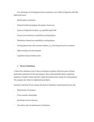 · Cost advantages of existing players due to experience curve effects of operation with fully 
depreciated assets, 
· Brand loyalty of customers 
· Protected intellectual property like patents, licenses etc, 
· Scarcity of important resources, e.g. qualified expert staff 
· Access to raw materials is controlled by existing players, 
· Distribution channels are controlled by existing players, 
· Existing players have close customer relations, e.g. from long-term service contracts, 
· High switching costs for customers 
· Legislation and government action 
 Threat of Substitutes 
A threat from substitutes exists if there are alternative products with lower prices of better 
performance parameters for the same purpose. They could potentially attract a significant 
proportion of market volume and hence reduce the potential sales volume for existing players. 
This category also relates to complementary products. 
Similarly to the threat of new entrants, the threat of substitutes is determined by factors like 
· Brand loyalty of customers, 
· Close customer relationships, 
· Switching costs for customers, 
· The relative price for performance of substitutes, 
 