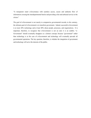 “A transparent smart e-Governance with seamless access, secure and authentic flow of 
information crossing the interdepartmental barrier and providing a fair and unbiased service to the 
citizen.” 
The goal of e-Government is not merely to computerize governmental records; to the contrary, 
the ultimate goal of e-Government is to transform government. Indeed, successful e-Government 
is at most 20% technology and at least 80% about people, processes, and organizations. It is 
important, therefore, to recognize that e-Government is not an end; it is an enabler. “e- 
Government” should eventually disappear as a distinct concept, because “government” rather 
than technology is at the core of e-Government and technology will eventually pervade all 
governmental operations. The key question, therefore, is whether the integration of government 
and technology will serve the interests of the public. 
 