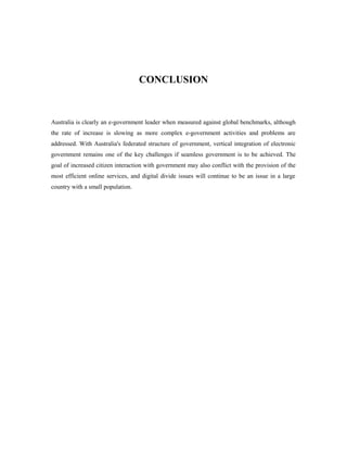 CONCLUSION 
Australia is clearly an e-government leader when measured against global benchmarks, although 
the rate of increase is slowing as more complex e-government activities and problems are 
addressed. With Australia's federated structure of government, vertical integration of electronic 
government remains one of the key challenges if seamless government is to be achieved. The 
goal of increased citizen interaction with government may also conflict with the provision of the 
most efficient online services, and digital divide issues will continue to be an issue in a large 
country with a small population. 
