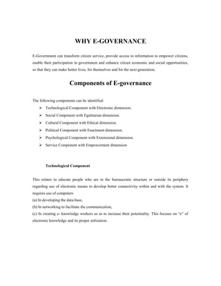 WHY E-GOVERNANCE 
E-Government can transform citizen service, provide access to information to empower citizens, 
enable their participation in government and enhance citizen economic and social opportunities, 
so that they can make better lives, for themselves and for the next generation. 
Components of E-governance 
The following components can be identified: 
 Technological Component with Electronic dimension. 
 Social Component with Egalitarian dimension. 
 Cultural Component with Ethical dimension. 
 Political Component with Enactment dimension. 
 Psychological Component with Extensional dimension. 
 Service Component with Empowerment dimension 
Technological Component 
This relates to educate people who are in the bureaucratic structure or outside its periphery 
regarding use of electronic means to develop better connectivity within and with the system. It 
requires use of computers 
(a) In developing the data-base, 
(b) In networking to facilitate the communication, 
(c) In creating e- knowledge workers so as to increase their potentiality. This focuses on “e” of 
electronic knowledge and its proper utilization. 
 