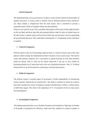 Social Component 
The fundamental duty of any government is to educe a society which is based on the principles of 
equality and justice. A society which is classless with no distinction between haves and haves-not, 
where nobody is marginalized from the main stream, and is committed to provide a 
respectful essence of life to its people without any discrimination. 
Of cast or race must be set up. This is possible when people will be aware of their rights & duties 
on the one hand, and know about the governmental policies made for them on related issues on 
the other, hence a vigilant society can be evolved where they can raise their voices by questioning 
the governmental decisions. This would help in attaining the “e” of egalitarian society with thrust 
on equality. 
 Cultural Component : 
With the advent of the era of knowledge explosion there is a need to reorient some of the value 
patterns without eroding the fundamental normative structure of any social system. The need to 
create value patterns conducive for e- governance to operate focusing on work ethos therefore 
cannot be denied. Thus to work out the ethical framework is the key to move further by 
discarding obsolete set of values that come in the way of potential utilization. Thus “e” of ethical 
framework has to be the focal point in constructing a morality-based system. 
 Political Component : 
The political system is essential aspect of governance. It holds responsibility of rationalizing 
various operative frameworks by enacting laws. This helps to maintain & sustain the cohesive 
force that is required by society to integrate its people and abide them to follow a uniform policy 
to fulfill their targets. This refers to the importance of “e” of enactment of laws to stop society 
from disintegration. 
 Psychological Component: 
Developing required psyche so as to facilitate formation and inculcation of right type of attitudes 
in the people is prerequisite for efficiency. Apart form this; readiness to connect to people, to 
 