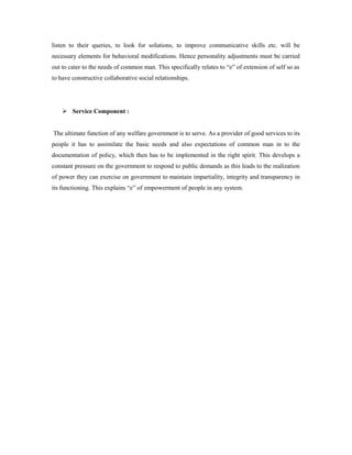 listen to their queries, to look for solutions, to improve communicative skills etc. will be 
necessary elements for behavioral modifications. Hence personality adjustments must be carried 
out to cater to the needs of common man. This specifically relates to “e” of extension of self so as 
to have constructive collaborative social relationships. 
 Service Component : 
The ultimate function of any welfare government is to serve. As a provider of good services to its 
people it has to assimilate the basic needs and also expectations of common man in to the 
documentation of policy, which then has to be implemented in the right spirit. This develops a 
constant pressure on the government to respond to public demands as this leads to the realization 
of power they can exercise on government to maintain impartiality, integrity and transparency in 
its functioning. This explains “e” of empowerment of people in any system. 
 