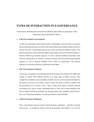 TYPES OF INTERACTION IN E-GOVERNANCE 
E-Governance facilitates interaction between different stake holders in governance. These 
interactions may be described as follows: 
 G2G (Government to Government) 
In this case, Information and Communications Technology is used not only to restructure 
the governmental processes involved in the functioning of government entities but also to 
increase the flow of information and services within and between different entities. This 
kind of interaction is only within the sphere of government and can be both horizontal i.e. 
between different government agencies as well as between different functional areas 
within an organization, or vertical i.e. between national, provincial and local government 
agencies as well as between different levels within an organization. The primary 
objective is to increase efficiency, performance and output. 
 G2C (Government to Citizens) 
In this case, an interface is created between the government and citizens who enables the 
citizens to benefit from efficient delivery of a large range of public services. This 
expands the availability and accessibility of public services on the one hand and improves 
the quality of services on the other. It gives citizens the choice of when to interact with 
the government (e.g. 24 hours a day, 7 days a week), from where to interact with the 
government (e.g. service centre, unattended kiosk or from one’s home/workplace) and 
how to interact with the government (e.g. through internet, fax, telephone, email, face-to-face, 
etc). The primary purpose is to make government, citizen-friendly. 
 G2B (Government to Business) 
Here, e-Governance tools are used to aid the business community – providers of goods 
and services – to seamlessly interact with the government. The objective is to cut red 
 