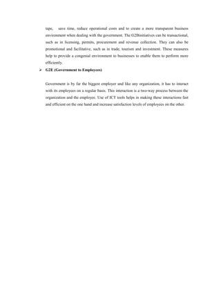 tape, save time, reduce operational costs and to create a more transparent business 
environment when dealing with the government. The G2Binitiatives can be transactional, 
such as in licensing, permits, procurement and revenue collection. They can also be 
promotional and facilitative, such as in trade, tourism and investment. These measures 
help to provide a congenial environment to businesses to enable them to perform more 
efficiently. 
 G2E (Government to Employees) 
Government is by far the biggest employer and like any organization, it has to interact 
with its employees on a regular basis. This interaction is a two-way process between the 
organization and the employee. Use of ICT tools helps in making these interactions fast 
and efficient on the one hand and increase satisfaction levels of employees on the other. 
 