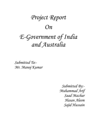 Project Report 
On 
E-Government of India 
and Australia 
Submitted To:- 
Mr. Manoj Kumar 
Submitted By:- 
Muhammad Arif 
Saad Mazhar 
Hasan Aleem 
Sajid Hussain 
 