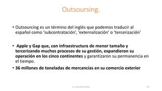 Outsoursing.
• Outsourcing es un término del inglés que podemos traducir al
español como ‘subcontratación’, ‘externalización’ o ‘tercerización’
• Apple y Gap que, con infraestructura de menor tamaño y
tercerizando muchos procesos de su gestión, expandieron su
operación en los cinco continentes y garantizaron su permanencia en
el tiempo.
• 36 millones de toneladas de mercancías en su comercio exterior
Lic. Eduardo Hurtado 101
 