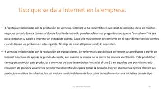 Uso que se da a Internet en la empresa.
• 3. Ventajas relacionadas con la prestación de servicios. Internet se ha convertido en un canal de atención clave en muchos
negocios como la banca comercial donde los clientes no sólo pueden aclarar sus preguntas sino que se “autosirven” ya sea
para consultar su saldo o imprimir un estado de cuenta. Cada vez más Internet se convierte en el lugar donde van los clientes
cuando tienen un problema o interrogante. No deje de estar allí para cuando lo necesiten.
• 4 Ventajas relacionadas con la realización de transacciones. Se refieren a la posibilidad de vender sus productos a través de
Internet o incluso de apoyar la gestión de venta, aun cuando la misma no se cierre de manera electrónica. Esta posibilidad
tiene gran potencial para productos y servicios de bajo desembolso (entradas al cine) o en aquellos que por el contrario
requieren de grandes volúmenes de información (vehículos) para tomar la decisión. Hoy en día muchas pymes ofrecen sus
productos en sitios de subastas, lo cual reduce considerablemente los costos de implementar una iniciativa de este tipo.
Lic. Eduardo Hurtado 43
 