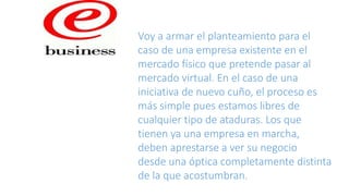 Voy a armar el planteamiento para el
caso de una empresa existente en el
mercado físico que pretende pasar al
mercado virtual. En el caso de una
iniciativa de nuevo cuño, el proceso es
más simple pues estamos libres de
cualquier tipo de ataduras. Los que
tienen ya una empresa en marcha,
deben aprestarse a ver su negocio
desde una óptica completamente distinta
de la que acostumbran.
 