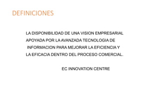 DEFINICIONES
LA DISPONIBILIDAD DE UNA VISION EMPRESARIAL
APOYADA POR LA AVANZADA TECNOLOGIA DE
INFORMACION PARA MEJORAR LA EFICIENCIA Y
LA EFICACIA DENTRO DEL PROCESO COMERCIAL.
EC INNOVATION CENTRE
 