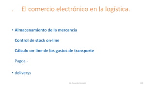 . El comercio electrónico en la logística.
• Almacenamiento de la mercancía
Control de stock on-line
Cálculo on-line de los gastos de transporte
Pagos.-
• deliverys
Lic. Eduardo Hurtado 104
 
