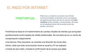 EL PAGO POR INTERNET
FIRSTVIRTUAL
Patrocina un sistema conocido como Green
Commerce Model, actuando como una especie
de agencia bancaria que da un servicio de inter-
mediario entre clientes y comerciantes. Se basa
en el establecimiento de acuerdos entre las
partes y el banco.
FirstVirtual se basa en el mantenimiento de cuentas virtuales de clientes que se liquidan
periódicamente contra tarjetas de crédito tradicionales. Se convierte así en un centro de
compensación independiente
a los bancos. Para asociarse, se necesita una dirección de correo elec-
trónico, dado que toda comunicación entre el usuario y FV se realizará
a través de ese medio, incluida la confirmación de la compra que debe-
 