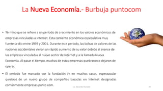 La Nueva Economía.- Burbuja puntocom
• Término que se refiere a un período de crecimiento en los valores económicos de
empresas vinculadas a Internet. Esta corriente económica especulativa muy
fuerte se dio entre 1997 y 2001. Durante este período, las bolsas de valores de las
naciones occidentales vieron un rápido aumento de su valor debido al avance de
las empresas vinculadas al nuevo sector de Internet y a la llamada Nueva
Economía. Al pasar el tiempo, muchas de estas empresas quebraron o dejaron de
operar.
• El período fue marcado por la fundación (y en muchos casos, espectacular
quiebra) de un nuevo grupo de compañías basadas en Internet designadas
comúnmente empresas punto com. Lic. Eduardo Hurtado 28
 