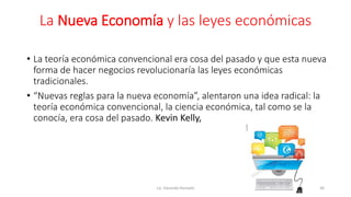La Nueva Economía y las leyes económicas
• La teoría económica convencional era cosa del pasado y que esta nueva
forma de hacer negocios revolucionaría las leyes económicas
tradicionales.
• “Nuevas reglas para la nueva economía”, alentaron una idea radical: la
teoría económica convencional, la ciencia económica, tal como se la
conocía, era cosa del pasado. Kevin Kelly,
Lic. Eduardo Hurtado 30
 