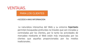 VENTAJAS.
PARA LOS CLIENTES
• ACCESO A MAS INFORMACION
La naturaleza interactiva del Web y su entorno hipertexto
permiten búsquedas profundas no lineales que son iniciadas y
controladas por los clientes, por lo tanto las actividades de
mercadeo mediante el Web están más impulsadas por los
clientes que aquellas proporcionadas por los medios
tradicionales.
 
