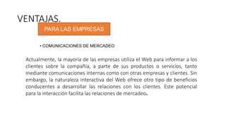 VENTAJAS.
PARA LAS EMPRESAS
• COMUNICACIONES DE MERCADEO
Actualmente, la mayoría de las empresas utiliza el Web para informar a los
clientes sobre la compañía, a parte de sus productos o servicios, tanto
mediante comunicaciones internas como con otras empresas y clientes. Sin
embargo, la naturaleza interactiva del Web ofrece otro tipo de beneficios
conducentes a desarrollar las relaciones con los clientes. Este potencial
para la interacción facilita las relaciones de mercadeo.
 
