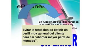 En función de eso diseñaremos
la estrategia adecuada para
dirigirnos a ese tipo de cliente
y sólo a ése.
Evitar la tentación de definir un
perfil muy general del cliente
para así "abarcar mayor parte de
mercado".
 