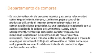 Departamento de compras
• Es la automatización de procesos internos y externos relacionados
con el requerimiento, compra, suministro, pago y control de
productos utilizando el Internet como medio principal en la
comunicación cliente-proveedor. Es una tecnología relacionada con la
administración de la cadena de suministros (Supply Chain
Management), y entre sus principales características puedo
mencionar la utilización de información de requerimientos,
inventarios, material en tránsito, entre otros, desplegados a través de
una página de Internet. El flujo de información se realiza en tiempo
real, y permite conocer los datos al instante de producirse algún
cambio en las variables.
Lic. Eduardo Hurtado 84
 