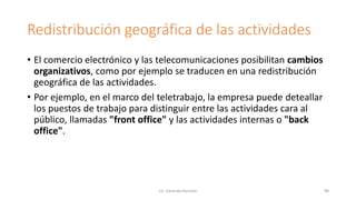 Redistribución geográfica de las actividades
• El comercio electrónico y las telecomunicaciones posibilitan cambios
organizativos, como por ejemplo se traducen en una redistribución
geográfica de las actividades.
• Por ejemplo, en el marco del teletrabajo, la empresa puede deteallar
los puestos de trabajo para distinguir entre las actividades cara al
público, llamadas "front office" y las actividades internas o "back
office".
Lic. Eduardo Hurtado 98
 