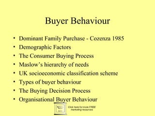 Buyer Behaviour
•   Dominant Family Purchase - Cozenza 1985
•   Demographic Factors
•   The Consumer Buying Process
•   Maslow’s hierarchy of needs
•   UK socioeconomic classification scheme
•   Types of buyer behaviour
•   The Buying Decision Process
•   Organisational Buyer Behaviour
 