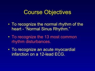 Course Objectives To recognize the normal rhythm of the heart - “Normal Sinus Rhythm.” To recognize the 13 most common rhythm disturbances. To recognize an acute myocardial infarction on a 12-lead ECG. 