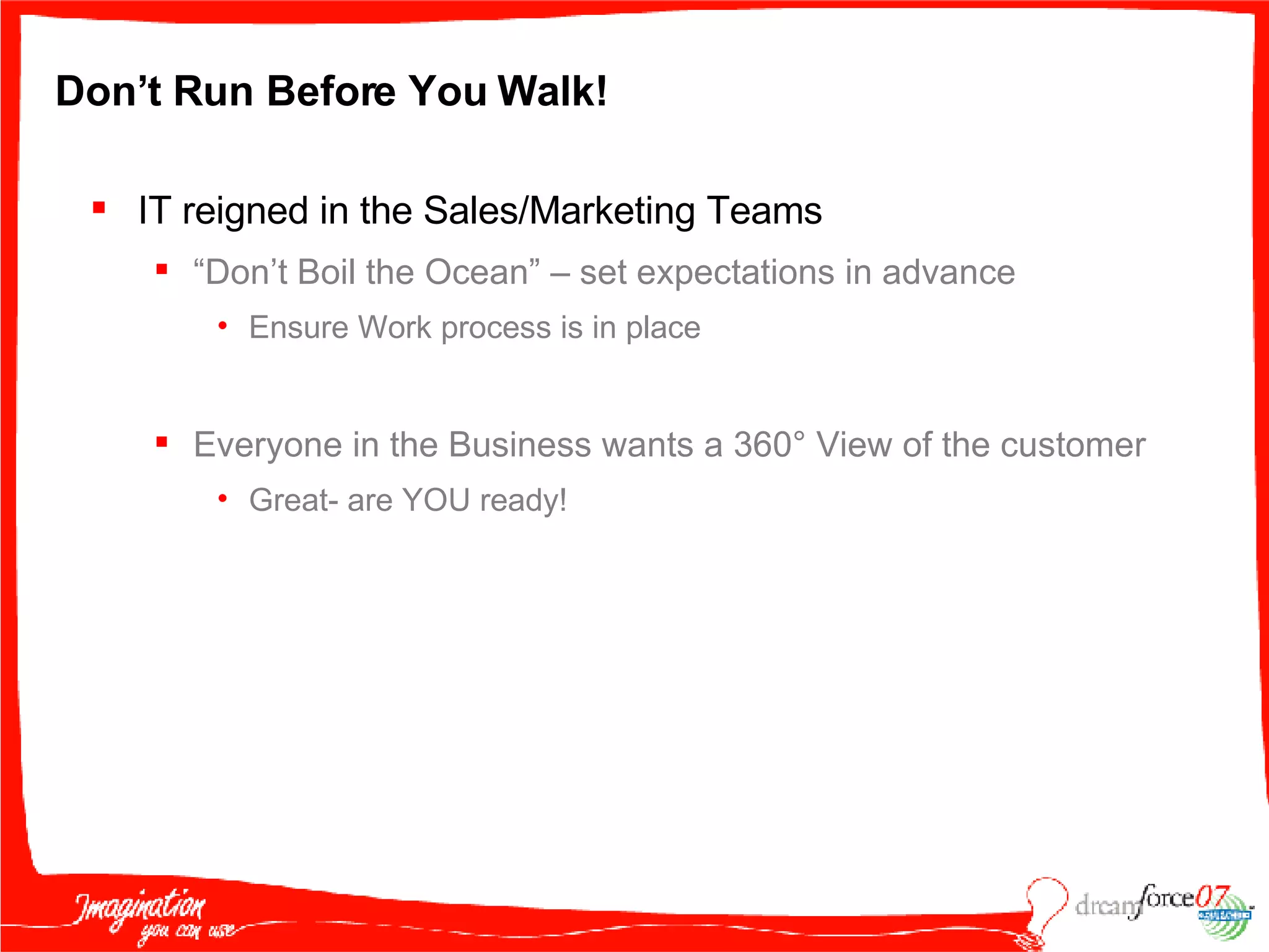 Don’t Run Before You Walk! IT reigned in the Sales/Marketing Teams “ Don’t Boil the Ocean” – set expectations in advance Ensure Work process is in place Everyone in the Business wants a 360 ° View of the customer Great- are YOU ready! 