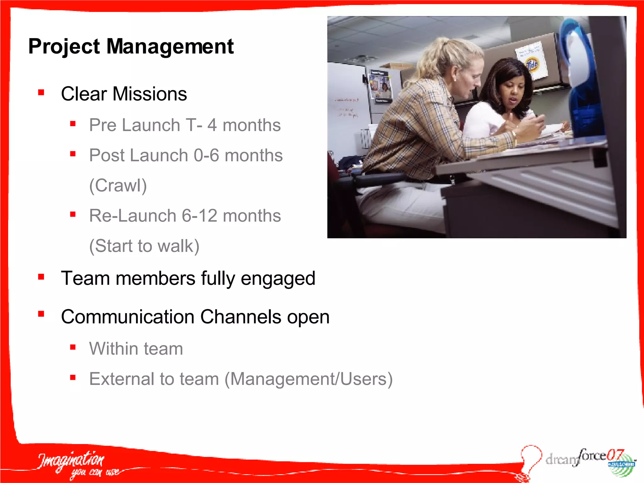 Project Management Clear Missions Pre Launch T- 4 months Post Launch 0-6 months  (Crawl) Re-Launch 6-12 months  (Start to walk) Team members fully engaged Communication Channels open   Within team External to team (Management/Users) 