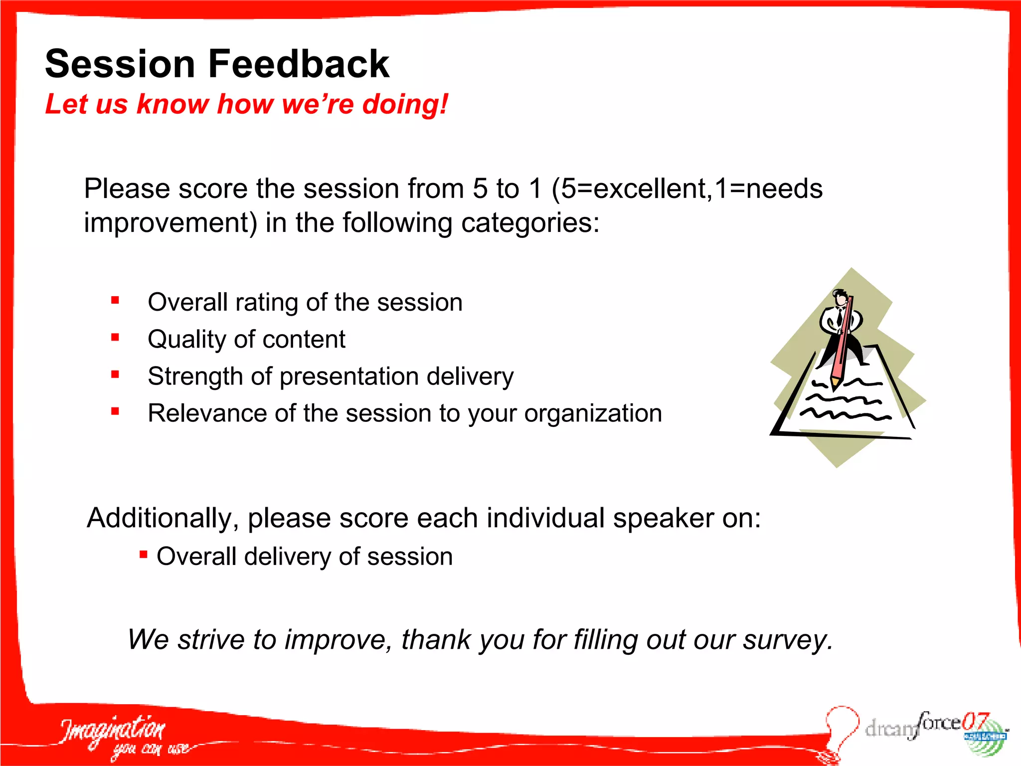 Session Feedback Let us know how we’re doing! Please score the session from 5 to 1 (5=excellent,1=needs improvement) in the following categories: Overall rating of the session Quality of content Strength of presentation delivery Relevance of the session to your organization We strive to improve, t hank you for filling out our survey. Additionally, please score each individual speaker on: Overall delivery of session 