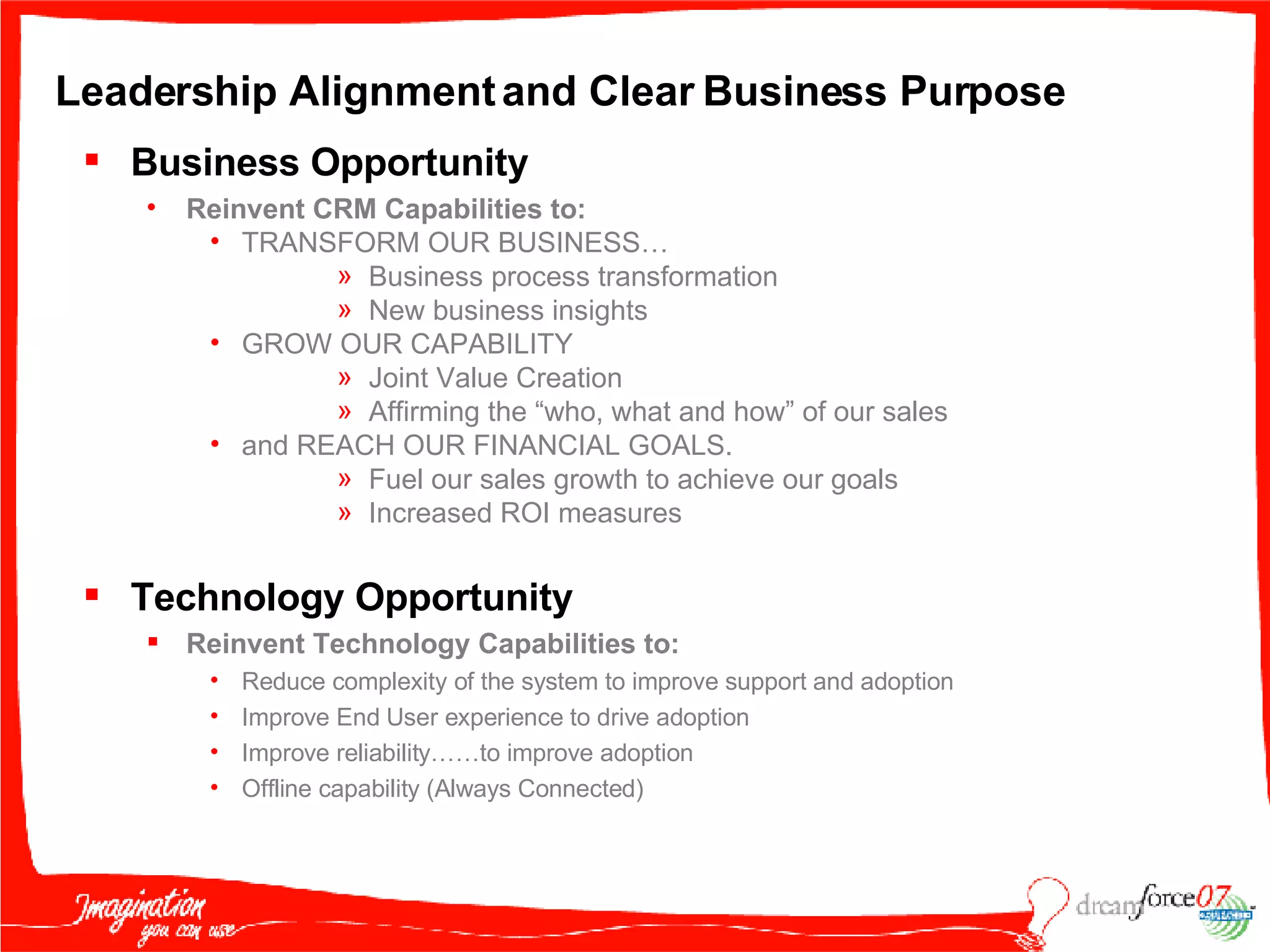 Leadership Alignment and Clear Business Purpose Business Opportunity Reinvent CRM Capabilities to: TRANSFORM OUR BUSINESS… Business process transformation New business insights GROW OUR CAPABILITY  Joint Value Creation Affirming the “who, what and how” of our sales and REACH OUR FINANCIAL GOALS.  Fuel our sales growth to achieve our goals Increased ROI measures Technology Opportunity Reinvent Technology Capabilities to: Reduce complexity of the system to improve support and adoption Improve End User experience to drive adoption Improve reliability……to improve adoption Offline capability (Always Connected) 