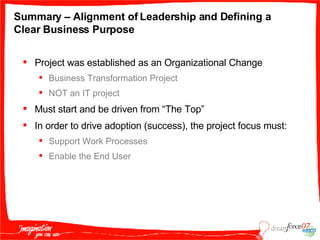 Summary – Alignment of Leadership and Defining a Clear Business Purpose Project was established as an Organizational Change Business Transformation Project NOT an IT project Must start and be driven from “The Top” In order to drive adoption (success), the project focus must: Support Work Processes  Enable the End User 