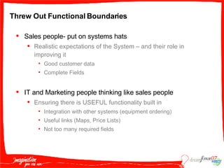 Threw Out Functional Boundaries Sales people- put on systems hats Realistic expectations of the System – and their role in improving it  Good customer data Complete Fields IT and Marketing people thinking like sales people Ensuring there is USEFUL functionality built in Integration with other systems (equipment ordering) Useful links (Maps, Price Lists) Not too many required fields 