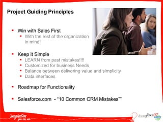 Project Guiding Principles  Win with Sales First With the rest of the organization in mind! Keep it Simple LEARN from past mistakes!!!! Customized for business Needs Balance between delivering value and simplicity Data interfaces Roadmap for Functionality Salesforce.com  - “10 Common CRM Mistakes”” 