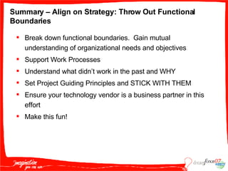 Summary – Align on Strategy: Throw Out Functional Boundaries Break down functional boundaries.  Gain mutual understanding of organizational needs and objectives Support Work Processes Understand what didn’t work in the past and WHY Set Project Guiding Principles and STICK WITH THEM Ensure your technology vendor is a business partner in this effort Make this fun! 