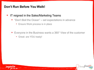 Don’t Run Before You Walk! IT reigned in the Sales/Marketing Teams “ Don’t Boil the Ocean” – set expectations in advance Ensure Work process is in place Everyone in the Business wants a 360 ° View of the customer Great- are YOU ready! 