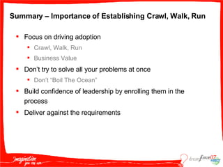 Summary – Importance of Establishing Crawl, Walk, Run Focus on driving adoption Crawl, Walk, Run Business Value Don’t try to solve all your problems at once Don’t “Boil The Ocean” Build confidence of leadership by enrolling them in the process Deliver against the requirements 