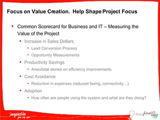 Focus on Value Creation.  Help Shape Project Focus Common Scorecard for Business and IT – Measuring the Value of the Project Increase in Sales Dollars  Lead Conversion Process Opportunity Measurements Productivity Savings Anecdotal stories on efficiency improvements Cost Avoidance Reduction in expenses (reduced faxing, connectivity…) Adoption How often are people using the system and what are they doing? 